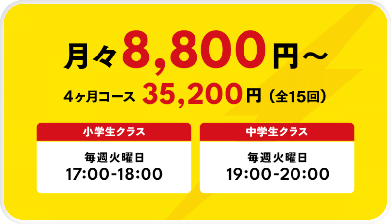 月々8,800円〜 4ヶ月コース 35,200円（全15回） 小学生クラス 毎週火曜日 17:00-18:00 中学生クラス 毎週火曜日 19:00-20:00